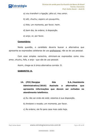 Técnicas de venda para Escriturário do Banco do Brasil
Teoria e Exercícios
Prof. Carlos Xavier Aula 01
Prof. Carlos Xavier www.estrategiaconcursos.com.br Página 47 de 97
a) vou transferir a ligação; pêra aí; meu amor.
b) alô; chuchu; espere um pouquinho.
c) fofa; um momento, por favor; heim.
d) bom dia; às ordens; à disposição.
e) anjo; oi; por favor.
Comentário:
Nesta questão, o candidato deveria buscar a alternativa que
apresenta as expressões cotidianas de uso profissional, não as de uso pessoal.
Com esse simples raciocínio, eliminam-se expressões como meu
amor, chuchu, fofa, e anjo - que são de uso pessoal.
Assim, chega-se à única alternativa correta: D.
GABARITO: D.
14. (FCC/Sergipe Gás S.A./Assistente
Administrativo/2010) Assinale a alternativa que
apresenta informações que devem ser evitadas no
atendimento telefônico.
a) Eu não sei onde ele está; estamos à sua disposição.
b) Anotarei o recado; um momento, por favor.
c) Às ordens; ele foi para casa mais cedo hoje.
00000000000
00000000000 - DEMO
 