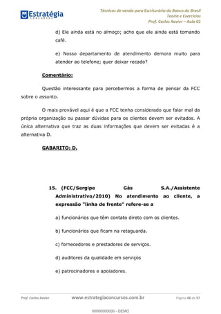 Técnicas de venda para Escriturário do Banco do Brasil
Teoria e Exercícios
Prof. Carlos Xavier Aula 01
Prof. Carlos Xavier www.estrategiaconcursos.com.br Página 48 de 97
d) Ele ainda está no almoço; acho que ele ainda está tomando
café.
e) Nosso departamento de atendimento demora muito para
atender ao telefone; quer deixar recado?
Comentário:
Questão interessante para percebermos a forma de pensar da FCC
sobre o assunto.
O mais provável aqui é que a FCC tenha considerado que falar mal da
própria organização ou passar dúvidas para os clientes devem ser evitados. A
única alternativa que traz as duas informações que devem ser evitadas é a
alternativa D.
GABARITO: D.
15. (FCC/Sergipe Gás S.A./Assistente
Administrativo/2010) No atendimento ao cliente, a
expressão "linha de frente" refere-se a
a) funcionários que têm contato direto com os clientes.
b) funcionários que ficam na retaguarda.
c) fornecedores e prestadores de serviços.
d) auditores da qualidade em serviços
e) patrocinadores e apoiadores.
00000000000
00000000000 - DEMO
 