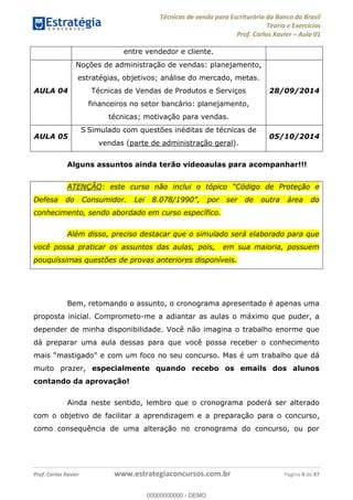 Técnicas de venda para Escriturário do Banco do Brasil
Teoria e Exercícios
Prof. Carlos Xavier Aula 01
Prof. Carlos Xavier www.estrategiaconcursos.com.br Página 4 de 97
entre vendedor e cliente.
AULA 04
Noções de administração de vendas: planejamento,
estratégias, objetivos; análise do mercado, metas.
Técnicas de Vendas de Produtos e Serviços
financeiros no setor bancário: planejamento,
técnicas; motivação para vendas.
28/09/2014
AULA 05
S Simulado com questões inéditas de técnicas de
vendas (parte de administração geral).
05/10/2014
Alguns assuntos ainda terão videoaulas para acompanhar!!!
ATENÇÃO
conhecimento, sendo abordado em curso específico.
Além disso, preciso destacar que o simulado será elaborado para que
você possa praticar os assuntos das aulas, pois, em sua maioria, possuem
pouquíssimas questões de provas anteriores disponíveis.
Bem, retomando o assunto, o cronograma apresentado é apenas uma
proposta inicial. Comprometo-me a adiantar as aulas o máximo que puder, a
depender de minha disponibilidade. Você não imagina o trabalho enorme que
dá preparar uma aula dessas para que você possa receber o conhecimento
um foco no seu concurso. Mas é um trabalho que dá
muito prazer, especialmente quando recebo os emails dos alunos
contando da aprovação!
Ainda neste sentido, lembro que o cronograma poderá ser alterado
com o objetivo de facilitar a aprendizagem e a preparação para o concurso,
como consequência de uma alteração no cronograma do concurso, ou por
00000000000
00000000000 - DEMO
 