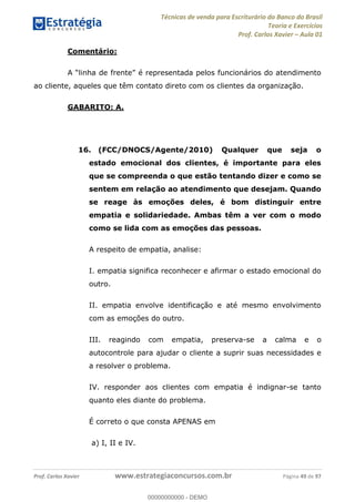 Técnicas de venda para Escriturário do Banco do Brasil
Teoria e Exercícios
Prof. Carlos Xavier Aula 01
Prof. Carlos Xavier www.estrategiaconcursos.com.br Página 49 de 97
Comentário:
ao cliente, aqueles que têm contato direto com os clientes da organização.
GABARITO: A.
16. (FCC/DNOCS/Agente/2010) Qualquer que seja o
estado emocional dos clientes, é importante para eles
que se compreenda o que estão tentando dizer e como se
sentem em relação ao atendimento que desejam. Quando
se reage às emoções deles, é bom distinguir entre
empatia e solidariedade. Ambas têm a ver com o modo
como se lida com as emoções das pessoas.
A respeito de empatia, analise:
I. empatia significa reconhecer e afirmar o estado emocional do
outro.
II. empatia envolve identificação e até mesmo envolvimento
com as emoções do outro.
III. reagindo com empatia, preserva-se a calma e o
autocontrole para ajudar o cliente a suprir suas necessidades e
a resolver o problema.
IV. responder aos clientes com empatia é indignar-se tanto
quanto eles diante do problema.
É correto o que consta APENAS em
a) I, II e IV.
00000000000
00000000000 - DEMO
 