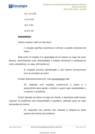 Técnicas de venda para Escriturário do Banco do Brasil
Teoria e Exercícios
Prof. Carlos Xavier Aula 01
Prof. Carlos Xavier www.estrategiaconcursos.com.br Página 50 de 97
b) I, II e III.
c) II e III.
d) I e III.
e) II e IV.
Comentário:
Vamos analisar cada um dos itens:
I. empatia significa reconhecer e afirmar o estado emocional do
outro.
Está certo! A empatia é a capacidade de se colocar no lugar da outra
pessoa, reconhecendo suas necessidades e estado emocional e aceitando-os
como verdadeiros, ou seja, afirmando-os!
II. empatia envolve identificação e até mesmo envolvimento
com as emoções do outro.
Errada! Reconhecimento sim, mas envolvimento não!
III. reagindo com empatia, preserva-se a calma e o
autocontrole para ajudar o cliente a suprir suas necessidades e
a resolver o problema.
Certo! Quando se coloca no lugar do cliente, o atendente pode buscar
resolver os problemas com tranquilidade e equilíbrio, sabendo quais as reais
demandas do cliente.
IV. responder aos clientes com empatia é indignar-se tanto
quanto eles diante do problema.
00000000000
00000000000 - DEMO
 