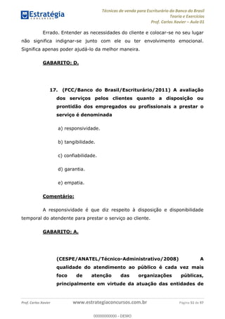 Técnicas de venda para Escriturário do Banco do Brasil
Teoria e Exercícios
Prof. Carlos Xavier Aula 01
Prof. Carlos Xavier www.estrategiaconcursos.com.br Página 51 de 97
Errado. Entender as necessidades do cliente e colocar-se no seu lugar
não significa indignar-se junto com ele ou ter envolvimento emocional.
Significa apenas poder ajudá-lo da melhor maneira.
GABARITO: D.
17. (FCC/Banco do Brasil/Escriturário/2011) A avaliação
dos serviços pelos clientes quanto a disposição ou
prontidão dos empregados ou profissionais a prestar o
serviço é denominada
a) responsividade.
b) tangibilidade.
c) confiabilidade.
d) garantia.
e) empatia.
Comentário:
A responsividade é que diz respeito à disposição e disponibilidade
temporal do atendente para prestar o serviço ao cliente.
GABARITO: A.
(CESPE/ANATEL/Técnico-Administrativo/2008) A
qualidade do atendimento ao público é cada vez mais
foco de atenção das organizações públicas,
principalmente em virtude da atuação das entidades de
00000000000
00000000000 - DEMO
 