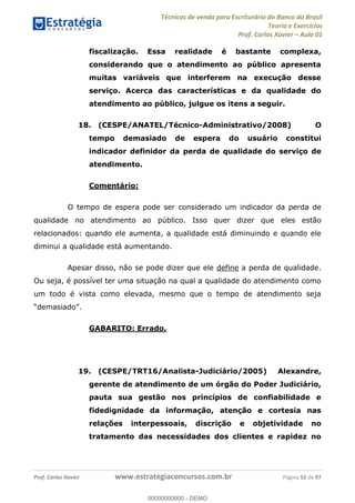 Técnicas de venda para Escriturário do Banco do Brasil
Teoria e Exercícios
Prof. Carlos Xavier Aula 01
Prof. Carlos Xavier www.estrategiaconcursos.com.br Página 52 de 97
fiscalização. Essa realidade é bastante complexa,
considerando que o atendimento ao público apresenta
muitas variáveis que interferem na execução desse
serviço. Acerca das características e da qualidade do
atendimento ao público, julgue os itens a seguir.
18. (CESPE/ANATEL/Técnico-Administrativo/2008) O
tempo demasiado de espera do usuário constitui
indicador definidor da perda de qualidade do serviço de
atendimento.
Comentário:
O tempo de espera pode ser considerado um indicador da perda de
qualidade no atendimento ao público. Isso quer dizer que eles estão
relacionados: quando ele aumenta, a qualidade está diminuindo e quando ele
diminui a qualidade está aumentando.
Apesar disso, não se pode dizer que ele define a perda de qualidade.
Ou seja, é possível ter uma situação na qual a qualidade do atendimento como
um todo é vista como elevada, mesmo que o tempo de atendimento seja
GABARITO: Errado.
19. (CESPE/TRT16/Analista-Judiciário/2005) Alexandre,
gerente de atendimento de um órgão do Poder Judiciário,
pauta sua gestão nos princípios de confiabilidade e
fidedignidade da informação, atenção e cortesia nas
relações interpessoais, discrição e objetividade no
tratamento das necessidades dos clientes e rapidez no
00000000000
00000000000 - DEMO
 