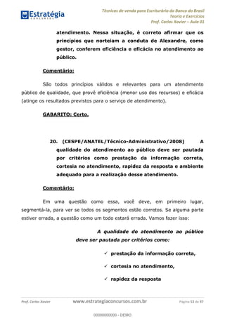 Técnicas de venda para Escriturário do Banco do Brasil
Teoria e Exercícios
Prof. Carlos Xavier Aula 01
Prof. Carlos Xavier www.estrategiaconcursos.com.br Página 53 de 97
atendimento. Nessa situação, é correto afirmar que os
princípios que norteiam a conduta de Alexandre, como
gestor, conferem eficiência e eficácia no atendimento ao
público.
Comentário:
São todos princípios válidos e relevantes para um atendimento
público de qualidade, que provê eficiência (menor uso dos recursos) e eficácia
(atinge os resultados previstos para o serviço de atendimento).
GABARITO: Certo.
20. (CESPE/ANATEL/Técnico-Administrativo/2008) A
qualidade do atendimento ao público deve ser pautada
por critérios como prestação da informação correta,
cortesia no atendimento, rapidez da resposta e ambiente
adequado para a realização desse atendimento.
Comentário:
Em uma questão como essa, você deve, em primeiro lugar,
segmentá-la, para ver se todos os segmentos estão corretos. Se alguma parte
estiver errada, a questão como um todo estará errada. Vamos fazer isso:
A qualidade do atendimento ao público
deve ser pautada por critérios como:
prestação da informação correta,
cortesia no atendimento,
rapidez da resposta
00000000000
00000000000 - DEMO
 