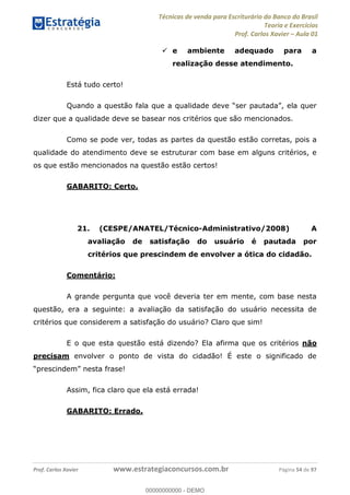 Técnicas de venda para Escriturário do Banco do Brasil
Teoria e Exercícios
Prof. Carlos Xavier Aula 01
Prof. Carlos Xavier www.estrategiaconcursos.com.br Página 54 de 97
e ambiente adequado para a
realização desse atendimento.
Está tudo certo!
dizer que a qualidade deve se basear nos critérios que são mencionados.
Como se pode ver, todas as partes da questão estão corretas, pois a
qualidade do atendimento deve se estruturar com base em alguns critérios, e
os que estão mencionados na questão estão certos!
GABARITO: Certo.
21. (CESPE/ANATEL/Técnico-Administrativo/2008) A
avaliação de satisfação do usuário é pautada por
critérios que prescindem de envolver a ótica do cidadão.
Comentário:
A grande pergunta que você deveria ter em mente, com base nesta
questão, era a seguinte: a avaliação da satisfação do usuário necessita de
critérios que considerem a satisfação do usuário? Claro que sim!
E o que esta questão está dizendo? Ela afirma que os critérios não
precisam envolver o ponto de vista do cidadão! É este o significado de
Assim, fica claro que ela está errada!
GABARITO: Errado.
00000000000
00000000000 - DEMO
 