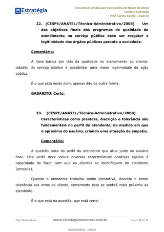 Técnicas de venda para Escriturário do Banco do Brasil
Teoria e Exercícios
Prof. Carlos Xavier Aula 01
Prof. Carlos Xavier www.estrategiaconcursos.com.br Página 55 de 97
22. (CESPE/ANATEL/Técnico-Administrativo/2008) Um
dos objetivos finais dos programas de qualidade do
atendimento no serviço público deve ser resgatar a
legitimidade dos órgãos públicos perante a sociedade.
Comentário:
A ideia básica por trás da qualidade no atendimento ao cliente-
cidadão do serviço público é possibilitar uma maior legitimidade da ação
pública.
É o que está neste item, apenas dito de outra forma.
GABARITO: Certo.
23. (CESPE/ANATEL/Técnico-Administrativo/2008)
Características como presteza, discrição e tolerância são
fundamentais no perfil do atendente, na medida em que
o aproxima do usuário, criando uma situação de empatia.
Comentário:
A questão trata do perfil do atendente que atua junto ao usuário
final. Este perfil deve incluir diversas características positivas ligadas à
capacidade de fazer com que os clientes se identifiquem no atendente
(empatia).
Quando o atendente trabalha sendo prestativo, discreto e tendo
tolerância aos erros do cliente, certamente este se sentirá mais próximo ao
atendente.
É o que está na questão, que está certa!
00000000000
00000000000 - DEMO
 