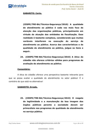 Técnicas de venda para Escriturário do Banco do Brasil
Teoria e Exercícios
Prof. Carlos Xavier Aula 01
Prof. Carlos Xavier www.estrategiaconcursos.com.br Página 56 de 97
GABARITO: Certo.
(CESPE/TRE-BA/Técnico-Segurança/2010) A qualidade
do atendimento ao público é cada vez mais foco de
atenção das organizações públicas, principalmente em
virtude da atuação das entidades de fiscalização. Essa
realidade é bastante complexa, considerando que muitas
variáveis interferem na execução do serviço de
atendimento ao público. Acerca das características e da
qualidade do atendimento ao público, julgue os itens a
seguir.
24. (CESPE/TRE-BA/Técnico-Segurança/2010) A ótica do
cidadão não oferece critérios válidos para programas de
avaliação do atendimento ao público.
Comentário:
A ótica do cidadão oferece uma perspectiva bastante relevante para
que se possa avaliar a qualidade do atendimento no setor público! É o
contrário do que está na alternativa!
GABARITO: Errado.
25. (CESPE/TRE-BA/Técnico-Segurança/2010) O resgate
da legitimidade e a manutenção da boa imagem dos
órgãos públicos perante a sociedade devem ser
primordiais nos programas de qualidade do atendimento
no serviço público.
00000000000
00000000000 - DEMO
 