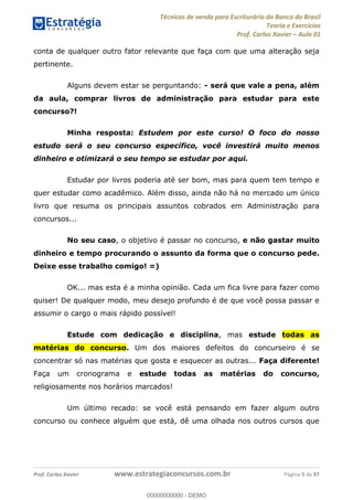 Técnicas de venda para Escriturário do Banco do Brasil
Teoria e Exercícios
Prof. Carlos Xavier Aula 01
Prof. Carlos Xavier www.estrategiaconcursos.com.br Página 5 de 97
conta de qualquer outro fator relevante que faça com que uma alteração seja
pertinente.
Alguns devem estar se perguntando: - será que vale a pena, além
da aula, comprar livros de administração para estudar para este
concurso?!
Minha resposta: Estudem por este curso! O foco do nosso
estudo será o seu concurso específico, você investirá muito menos
dinheiro e otimizará o seu tempo se estudar por aqui.
Estudar por livros poderia até ser bom, mas para quem tem tempo e
quer estudar como acadêmico. Além disso, ainda não há no mercado um único
livro que resuma os principais assuntos cobrados em Administração para
concursos...
No seu caso, o objetivo é passar no concurso, e não gastar muito
dinheiro e tempo procurando o assunto da forma que o concurso pede.
Deixe esse trabalho comigo! =)
OK... mas esta é a minha opinião. Cada um fica livre para fazer como
quiser! De qualquer modo, meu desejo profundo é de que você possa passar e
assumir o cargo o mais rápido possível!
Estude com dedicação e disciplina, mas estude todas as
matérias do concurso. Um dos maiores defeitos do concurseiro é se
concentrar só nas matérias que gosta e esquecer as outras... Faça diferente!
Faça um cronograma e estude todas as matérias do concurso,
religiosamente nos horários marcados!
Um último recado: se você está pensando em fazer algum outro
concurso ou conhece alguém que está, dê uma olhada nos outros cursos que
00000000000
00000000000 - DEMO
 