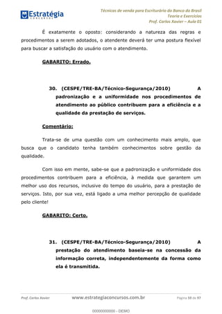 Técnicas de venda para Escriturário do Banco do Brasil
Teoria e Exercícios
Prof. Carlos Xavier Aula 01
Prof. Carlos Xavier www.estrategiaconcursos.com.br Página 59 de 97
É exatamente o oposto: considerando a natureza das regras e
procedimentos a serem adotados, o atendente deverá ter uma postura flexível
para buscar a satisfação do usuário com o atendimento.
GABARITO: Errado.
30. (CESPE/TRE-BA/Técnico-Segurança/2010) A
padronização e a uniformidade nos procedimentos de
atendimento ao público contribuem para a eficiência e a
qualidade da prestação de serviços.
Comentário:
Trata-se de uma questão com um conhecimento mais amplo, que
busca que o candidato tenha também conhecimentos sobre gestão da
qualidade.
Com isso em mente, sabe-se que a padronização e uniformidade dos
procedimentos contribuem para a eficiência, à medida que garantem um
melhor uso dos recursos, inclusive do tempo do usuário, para a prestação de
serviços. Isto, por sua vez, está ligado a uma melhor percepção de qualidade
pelo cliente!
GABARITO: Certo.
31. (CESPE/TRE-BA/Técnico-Segurança/2010) A
prestação do atendimento baseia-se na concessão da
informação correta, independentemente da forma como
ela é transmitida.
00000000000
00000000000 - DEMO
 