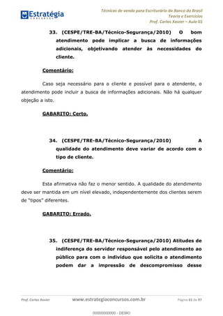 Técnicas de venda para Escriturário do Banco do Brasil
Teoria e Exercícios
Prof. Carlos Xavier Aula 01
Prof. Carlos Xavier www.estrategiaconcursos.com.br Página 61 de 97
33. (CESPE/TRE-BA/Técnico-Segurança/2010) O bom
atendimento pode implicar a busca de informações
adicionais, objetivando atender às necessidades do
cliente.
Comentário:
Caso seja necessário para o cliente e possível para o atendente, o
atendimento pode incluir a busca de informações adicionais. Não há qualquer
objeção a isto.
GABARITO: Certo.
34. (CESPE/TRE-BA/Técnico-Segurança/2010) A
qualidade do atendimento deve variar de acordo com o
tipo de cliente.
Comentário:
Esta afirmativa não faz o menor sentido. A qualidade do atendimento
deve ser mantida em um nível elevado, independentemente dos clientes serem
GABARITO: Errado.
35. (CESPE/TRE-BA/Técnico-Segurança/2010) Atitudes de
indiferença do servidor responsável pelo atendimento ao
público para com o indivíduo que solicita o atendimento
podem dar a impressão de descompromisso desse
00000000000
00000000000 - DEMO
 