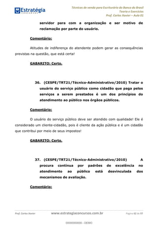 Técnicas de venda para Escriturário do Banco do Brasil
Teoria e Exercícios
Prof. Carlos Xavier Aula 01
Prof. Carlos Xavier www.estrategiaconcursos.com.br Página 62 de 97
servidor para com a organização e ser motivo de
reclamação por parte do usuário.
Comentário:
Atitudes de indiferença do atendente podem gerar as consequências
previstas na questão, que está certa!
GABARITO: Certo.
36. (CESPE/TRT21/Técnico-Administrativo/2010) Tratar o
usuário do serviço público como cidadão que paga pelos
serviços a serem prestados é um dos princípios do
atendimento ao público nos órgãos públicos.
Comentário:
O usuário do serviço público deve ser atendido com qualidade! Ele é
considerado um cliente-cidadão, pois é cliente da ação pública e é um cidadão
que contribui por meio de seus impostos!
GABARITO: Certo.
37. (CESPE/TRT21/Técnico-Administrativo/2010) A
procura contínua por padrões de excelência no
atendimento ao público está desvinculada dos
mecanismos de avaliação.
Comentário:
00000000000
00000000000 - DEMO
 
