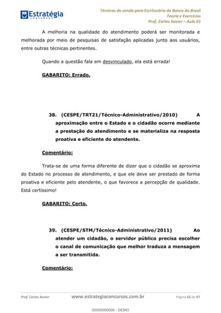 Técnicas de venda para Escriturário do Banco do Brasil
Teoria e Exercícios
Prof. Carlos Xavier Aula 01
Prof. Carlos Xavier www.estrategiaconcursos.com.br Página 63 de 97
A melhoria na qualidade do atendimento poderá ser monitorada e
melhorada por meio de pesquisas de satisfação aplicadas junto aos usuários,
entre outras técnicas pertinentes.
Quando a questão fala em desvinculado, ela está errada!
GABARITO: Errado.
38. (CESPE/TRT21/Técnico-Administrativo/2010) A
aproximação entre o Estado e o cidadão ocorre mediante
a prestação do atendimento e se materializa na resposta
proativa e eficiente do atendente.
Comentário:
Trata-se de uma forma diferente de dizer que o cidadão se aproxima
do Estado no processo de atendimento, e que ele deve ser prestado de forma
proativa e eficiente pelo atendente, o que favorece a percepção de qualidade.
Está certíssimo!
GABARITO: Certo.
39. (CESPE/STM/Técnico-Administrativo/2011) Ao
atender um cidadão, o servidor público precisa escolher
o canal de comunicação que melhor traduza a mensagem
a ser transmitida.
Comentário:
00000000000
00000000000 - DEMO
 