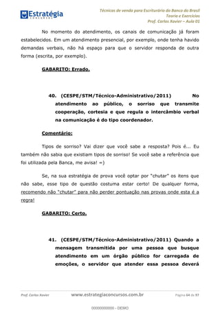Técnicas de venda para Escriturário do Banco do Brasil
Teoria e Exercícios
Prof. Carlos Xavier Aula 01
Prof. Carlos Xavier www.estrategiaconcursos.com.br Página 64 de 97
No momento do atendimento, os canais de comunicação já foram
estabelecidos. Em um atendimento presencial, por exemplo, onde tenha havido
demandas verbais, não há espaço para que o servidor responda de outra
forma (escrita, por exemplo).
GABARITO: Errado.
40. (CESPE/STM/Técnico-Administrativo/2011) No
atendimento ao público, o sorriso que transmite
cooperação, cortesia e que regula o intercâmbio verbal
na comunicação é do tipo coordenador.
Comentário:
Tipos de sorriso? Vai dizer que você sabe a resposta? Pois é... Eu
também não sabia que existiam tipos de sorriso! Se você sabe a referência que
foi utilizada pela Banca, me avisa! =)
não sabe, esse tipo de questão costuma estar certo! De qualquer forma,
r pontuação nas provas onde esta é a
regra!
GABARITO: Certo.
41. (CESPE/STM/Técnico-Administrativo/2011) Quando a
mensagem transmitida por uma pessoa que busque
atendimento em um órgão público for carregada de
emoções, o servidor que atender essa pessoa deverá
00000000000
00000000000 - DEMO
 