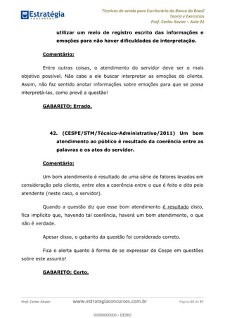 Técnicas de venda para Escriturário do Banco do Brasil
Teoria e Exercícios
Prof. Carlos Xavier Aula 01
Prof. Carlos Xavier www.estrategiaconcursos.com.br Página 65 de 97
utilizar um meio de registro escrito das informações e
emoções para não haver dificuldades de interpretação.
Comentário:
Entre outras coisas, o atendimento do servidor deve ser o mais
objetivo possível. Não cabe a ele buscar interpretar as emoções do cliente.
Assim, não faz sentido anotar informações sobre emoções para que se possa
interpretá-las, como prevê a questão!
GABARITO: Errado.
42. (CESPE/STM/Técnico-Administrativo/2011) Um bom
atendimento ao público é resultado da coerência entre as
palavras e os atos do servidor.
Comentário:
Um bom atendimento é resultado de uma série de fatores levados em
consideração pelo cliente, entre eles a coerência entre o que é feito e dito pelo
atendente (neste caso, o servidor).
Quando a questão diz que esse bom atendimento é resultado disto,
fica implícito que, havendo tal coerência, haverá um bom atendimento, o que
não é verdade.
Apesar disso, o gabarito da questão foi considerado correto.
Fica o alerta quanto à forma de se expressar do Cespe em questões
sobre este assunto!
GABARITO: Certo.
00000000000
00000000000 - DEMO
 