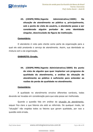 Técnicas de venda para Escriturário do Banco do Brasil
Teoria e Exercícios
Prof. Carlos Xavier Aula 01
Prof. Carlos Xavier www.estrategiaconcursos.com.br Página 66 de 97
43. (CESPE/MMA/Agente Administrativo/2009) Na
situação de atendimento ao público e, principalmente,
sob o ponto de vista do usuário, o atendente passa a ser
considerado alguém portador de uma identidade
singular, desvinculado da figura da instituição.
Comentário:
O atendente é visto pelo cliente como parte da organização para a
qual ele está prestando o serviço de atendimento. Assim, sua identidade se
mistura com a da organização.
GABARITO: Errado.
44. (CESPE/MMA/Agente Administrativo/2009) Do ponto
de vista de alguém que quer implantar um programa de
qualidade do atendimento, a análise da situação de
atendimento ao público é suficiente para entender as
razões da perda de qualidade no atendimento.
Comentário:
A qualidade no atendimento envolve diferentes variáveis, todas
devendo ser levadas em consideração para que esta possa ser melhorada.
Quando a questão fala em análise da situação de atendimento,
sequer fica claro a que fatores ela está se referindo. De qualquer modo, tal
loba todos os fatores que geram qualidade, por isso a
questão está errada.
00000000000
00000000000 - DEMO
 