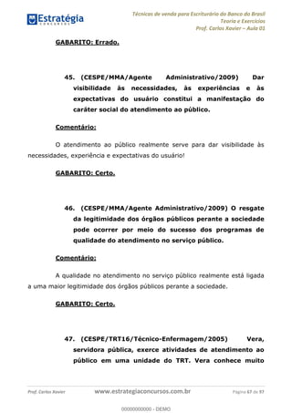 Técnicas de venda para Escriturário do Banco do Brasil
Teoria e Exercícios
Prof. Carlos Xavier Aula 01
Prof. Carlos Xavier www.estrategiaconcursos.com.br Página 67 de 97
GABARITO: Errado.
45. (CESPE/MMA/Agente Administrativo/2009) Dar
visibilidade às necessidades, às experiências e às
expectativas do usuário constitui a manifestação do
caráter social do atendimento ao público.
Comentário:
O atendimento ao público realmente serve para dar visibilidade às
necessidades, experiência e expectativas do usuário!
GABARITO: Certo.
46. (CESPE/MMA/Agente Administrativo/2009) O resgate
da legitimidade dos órgãos públicos perante a sociedade
pode ocorrer por meio do sucesso dos programas de
qualidade do atendimento no serviço público.
Comentário:
A qualidade no atendimento no serviço público realmente está ligada
a uma maior legitimidade dos órgãos públicos perante a sociedade.
GABARITO: Certo.
47. (CESPE/TRT16/Técnico-Enfermagem/2005) Vera,
servidora pública, exerce atividades de atendimento ao
público em uma unidade do TRT. Vera conhece muito
00000000000
00000000000 - DEMO
 