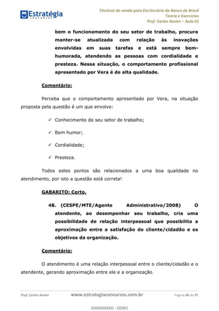 Técnicas de venda para Escriturário do Banco do Brasil
Teoria e Exercícios
Prof. Carlos Xavier Aula 01
Prof. Carlos Xavier www.estrategiaconcursos.com.br Página 68 de 97
bem o funcionamento do seu setor de trabalho, procura
manter-se atualizada com relação às inovações
envolvidas em suas tarefas e está sempre bem-
humorada, atendendo as pessoas com cordialidade e
presteza. Nessa situação, o comportamento profissional
apresentado por Vera é de alta qualidade.
Comentário:
Perceba que o comportamento apresentado por Vera, na situação
proposta pela questão é um que envolve:
Conhecimento do seu setor de trabalho;
Bom humor;
Cordialidade;
Presteza.
Todos estes pontos são relacionados a uma boa qualidade no
atendimento, por isto a questão está correta!
GABARITO: Certo.
48. (CESPE/MTE/Agente Administrativo/2008) O
atendente, ao desempenhar seu trabalho, cria uma
possibilidade de relação interpessoal que possibilita a
aproximação entre a satisfação do cliente/cidadão e os
objetivos da organização.
Comentário:
O atendimento é uma relação interpessoal entre o cliente/cidadão e o
atendente, gerando aproximação entre ele e a organização.
00000000000
00000000000 - DEMO
 