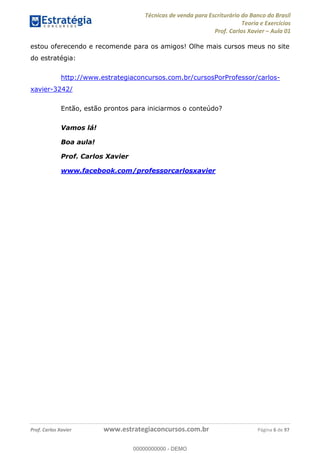 Técnicas de venda para Escriturário do Banco do Brasil
Teoria e Exercícios
Prof. Carlos Xavier Aula 01
Prof. Carlos Xavier www.estrategiaconcursos.com.br Página 6 de 97
estou oferecendo e recomende para os amigos! Olhe mais cursos meus no site
do estratégia:
http://www.estrategiaconcursos.com.br/cursosPorProfessor/carlos-
xavier-3242/
Então, estão prontos para iniciarmos o conteúdo?
Vamos lá!
Boa aula!
Prof. Carlos Xavier
www.facebook.com/professorcarlosxavier
00000000000
00000000000 - DEMO
 