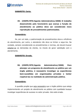 Técnicas de venda para Escriturário do Banco do Brasil
Teoria e Exercícios
Prof. Carlos Xavier Aula 01
Prof. Carlos Xavier www.estrategiaconcursos.com.br Página 69 de 97
GABARITO: Certo.
49. (CESPE/MTE/Agente Administrativo/2008) O trabalho
desenvolvido pelo funcionário que exerça a função de
atendimento ao público deve ser considerado mera
reprodução de procedimentos padronizados.
Comentário:
Se, por um lado, a padronização de procedimentos eleva a eficiência
do atendimento, por outro, o atendente não deve se limitar a segui-los. Na
verdade, sempre considerando os procedimentos e normas, ele deverá buscar
adaptar-se as demandas do cliente, no intuito de gerar satisfação com o
atendimento.
GABARITO: Errado.
50. (CESPE/MTE/Agente Administrativo/2008) Para
planejar um programa de atendimento ao público por um
órgão público, é necessário investigar as experiências
bem-sucedidas em organizações privadas e tentar
reaplicá-las na realidade da administração pública.
Comentário:
A questão propõe que seja necessário que o órgão público que esteja
implementando um projeto de atendimento ao público com qualidade busque
investigar experiências de sucesso no setor privado. Isto está errado.
00000000000
00000000000 - DEMO
 