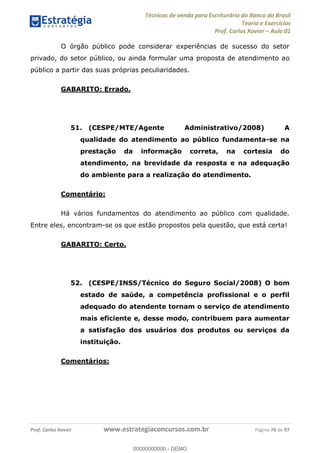 Técnicas de venda para Escriturário do Banco do Brasil
Teoria e Exercícios
Prof. Carlos Xavier Aula 01
Prof. Carlos Xavier www.estrategiaconcursos.com.br Página 70 de 97
O órgão público pode considerar experiências de sucesso do setor
privado, do setor público, ou ainda formular uma proposta de atendimento ao
público a partir das suas próprias peculiaridades.
GABARITO: Errado.
51. (CESPE/MTE/Agente Administrativo/2008) A
qualidade do atendimento ao público fundamenta-se na
prestação da informação correta, na cortesia do
atendimento, na brevidade da resposta e na adequação
do ambiente para a realização do atendimento.
Comentário:
Há vários fundamentos do atendimento ao público com qualidade.
Entre eles, encontram-se os que estão propostos pela questão, que está certa!
GABARITO: Certo.
52. (CESPE/INSS/Técnico do Seguro Social/2008) O bom
estado de saúde, a competência profissional e o perfil
adequado do atendente tornam o serviço de atendimento
mais eficiente e, desse modo, contribuem para aumentar
a satisfação dos usuários dos produtos ou serviços da
instituição.
Comentários:
00000000000
00000000000 - DEMO
 