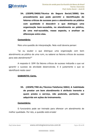 Técnicas de venda para Escriturário do Banco do Brasil
Teoria e Exercícios
Prof. Carlos Xavier Aula 01
Prof. Carlos Xavier www.estrategiaconcursos.com.br Página 72 de 97
54. (CESPE/INSS/Técnico do Seguro Social/2008) Um
procedimento que pode permitir a identificação de
fatores críticos de sucesso para o atendimento ao público
com qualidade é descobrir o que distingue uma
organização bem-sucedida, no atendimento ao público,
de uma mal-sucedida, nesse aspecto, e analisar as
diferenças entre elas.
Comentário:
Mais uma questão de interpretação. Nela você deveria pensar:
atendimento ao público de uma ruim, eu saberei os fatores críticos de sucesso
A resposta é: SIM! Os fatores críticos de sucesso indicarão o que vai
garantir o sucesso da atividade desenvolvida. E é justamente o que se
identificará neste caso!
GABARITO: Certo.
55. (CESPE/TRE-AL/Técnico-Telefonia/2004) A habilidade
de prestar um bom atendimento é atributo inerente a
quem presta o serviço, não podendo, portanto, ser
adquirida em ações de treinamento.
Comentário:
O funcionário pode ser treinado para oferecer um atendimento de
melhor qualidade. Por isto, a questão está errada!
00000000000
00000000000 - DEMO
 