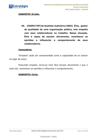 Técnicas de venda para Escriturário do Banco do Brasil
Teoria e Exercícios
Prof. Carlos Xavier Aula 01
Prof. Carlos Xavier www.estrategiaconcursos.com.br Página 73 de 97
GABARITO: Errado.
56. (CESPE/TRT16/Analista-Judiciário/2005) Ênio, gestor
de qualidade de uma organização pública, tem empatia
com seus colaboradores no trabalho. Nessa situação,
Ênio é capaz de escutar ativamente, reconhecer as
opiniões e influenciar o comportamento de seus
colaboradores.
Comentário:
no lugar do outro.
Possuindo empatia, torna-se mais fácil escutar ativamente o que o
outro diz, reconhecer as opiniões e influenciar o comportamento.
GABARITO: Certo.
00000000000
00000000000 - DEMO
 