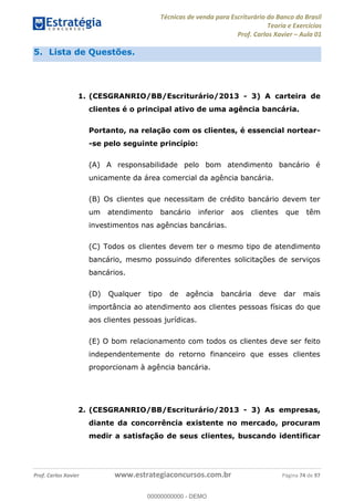 Técnicas de venda para Escriturário do Banco do Brasil
Teoria e Exercícios
Prof. Carlos Xavier Aula 01
Prof. Carlos Xavier www.estrategiaconcursos.com.br Página 74 de 97
5. Lista de Questões.
1. (CESGRANRIO/BB/Escriturário/2013 - 3) A carteira de
clientes é o principal ativo de uma agência bancária.
Portanto, na relação com os clientes, é essencial nortear-
-se pelo seguinte princípio:
(A) A responsabilidade pelo bom atendimento bancário é
unicamente da área comercial da agência bancária.
(B) Os clientes que necessitam de crédito bancário devem ter
um atendimento bancário inferior aos clientes que têm
investimentos nas agências bancárias.
(C) Todos os clientes devem ter o mesmo tipo de atendimento
bancário, mesmo possuindo diferentes solicitações de serviços
bancários.
(D) Qualquer tipo de agência bancária deve dar mais
importância ao atendimento aos clientes pessoas físicas do que
aos clientes pessoas jurídicas.
(E) O bom relacionamento com todos os clientes deve ser feito
independentemente do retorno financeiro que esses clientes
proporcionam à agência bancária.
2. (CESGRANRIO/BB/Escriturário/2013 - 3) As empresas,
diante da concorrência existente no mercado, procuram
medir a satisfação de seus clientes, buscando identificar
00000000000
00000000000 - DEMO
 