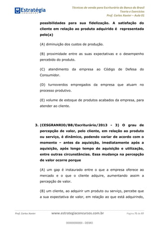 Técnicas de venda para Escriturário do Banco do Brasil
Teoria e Exercícios
Prof. Carlos Xavier Aula 01
Prof. Carlos Xavier www.estrategiaconcursos.com.br Página 75 de 97
possibilidades para sua fidelização. A satisfação do
cliente em relação ao produto adquirido é representada
pelo(a)
(A) diminuição dos custos de produção.
(B) proximidade entre as suas expectativas e o desempenho
percebido do produto.
(C) atendimento da empresa ao Código de Defesa do
Consumidor.
(D) turnoverdos empregados da empresa que atuam no
processo produtivo.
(E) volume de estoque de produtos acabados da empresa, para
atender ao cliente.
3. (CESGRANRIO/BB/Escriturário/2013 - 3) O grau de
percepção de valor, pelo cliente, em relação ao produto
ou serviço, é dinâmico, podendo variar de acordo com o
momento antes da aquisição, imediatamente após a
aquisição, após longo tempo de aquisição e utilização,
entre outras circunstâncias. Essa mudança na percepção
de valor ocorre porque
(A) um gap é instaurado entre o que a empresa oferece ao
mercado e o que o cliente adquire, aumentando assim a
percepção de valor.
(B) um cliente, ao adquirir um produto ou serviço, percebe que
a sua expectativa de valor, em relação ao que está adquirindo,
00000000000
00000000000 - DEMO
 