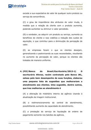 Técnicas de venda para Escriturário do Banco do Brasil
Teoria e Exercícios
Prof. Carlos Xavier Aula 01
Prof. Carlos Xavier www.estrategiaconcursos.com.br Página 76 de 97
excede a sua expectativa de valor de qualquer outro produto ou
serviço da concorrência.
(C) o grau de importância dos atributos de valor muda, à
medida que a relação do cliente com o produto aumenta,
podendo aumentar ou diminuir o valor percebido.
(D) o vendedor, ao adquirir um produto ou serviço, aumenta os
benefícios do cliente e isso viabiliza a redução dos custos de
aquisição, o que contribui para a diminuição da percepção de
valor.
(E) as empresas focam o que os clientes desejam,
generalizando e padronizando as suas necessidades, resultando
no aumento da percepção de valor, porque os clientes são
tratados de maneira uniforme.
4. (FCC/Banco do Brasil/Escriturário/2013-1) O
escriturário Afonso, recém contratado pelo Banco JKL,
zeloso pelo bom desempenho de suas funções, elaborou
uma pequena lista de sugestões que melhorariam o
atendimento aos clientes. Uma sugestão, dentre outras,
que traz melhorias ao atendimento é
(A) a alteração do mobiliário interno da agência visando à
atualização da imagem institucional.
(B) o redimensionamento da central de atendimento,
possibilitando aumento da capacidade de atendimento.
(C) a prestação do serviço de liquidação de ordens de
pagamento somente nos balcões da agência.
00000000000
00000000000 - DEMO
 