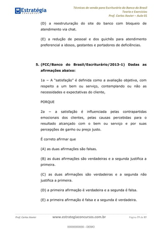 Técnicas de venda para Escriturário do Banco do Brasil
Teoria e Exercícios
Prof. Carlos Xavier Aula 01
Prof. Carlos Xavier www.estrategiaconcursos.com.br Página 77 de 97
(D) a reestruturação do site do banco com bloqueio de
atendimento via chat.
(E) a redução de pessoal e dos guichês para atendimento
preferencial a idosos, gestantes e portadores de deficiências.
5. (FCC/Banco do Brasil/Escriturário/2013-1) Dadas as
afirmações abaixo:
respeito a um bem ou serviço, contemplando ou não as
necessidades e expectativas do cliente,
PORQUE
emocionais dos clientes, pelas causas percebidas para o
resultado alcançado com o bem ou serviço e por suas
percepções de ganho ou preço justo.
É correto afirmar que
(A) as duas afirmações são falsas.
(B) as duas afirmações são verdadeiras e a segunda justifica a
primeira.
(C) as duas afirmações são verdadeiras e a segunda não
justifica a primeira.
(D) a primeira afirmação é verdadeira e a segunda é falsa.
(E) a primeira afirmação é falsa e a segunda é verdadeira.
00000000000
00000000000 - DEMO
 