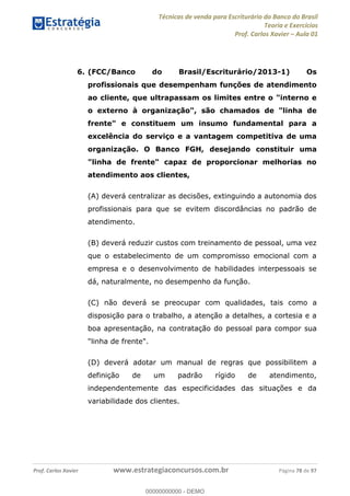 Técnicas de venda para Escriturário do Banco do Brasil
Teoria e Exercícios
Prof. Carlos Xavier Aula 01
Prof. Carlos Xavier www.estrategiaconcursos.com.br Página 78 de 97
6. (FCC/Banco do Brasil/Escriturário/2013-1) Os
profissionais que desempenham funções de atendimento
ao cliente, que ultrapassam os limites entre o "interno e
o externo à organização", são chamados de "linha de
frente" e constituem um insumo fundamental para a
excelência do serviço e a vantagem competitiva de uma
organização. O Banco FGH, desejando constituir uma
"linha de frente" capaz de proporcionar melhorias no
atendimento aos clientes,
(A) deverá centralizar as decisões, extinguindo a autonomia dos
profissionais para que se evitem discordâncias no padrão de
atendimento.
(B) deverá reduzir custos com treinamento de pessoal, uma vez
que o estabelecimento de um compromisso emocional com a
empresa e o desenvolvimento de habilidades interpessoais se
dá, naturalmente, no desempenho da função.
(C) não deverá se preocupar com qualidades, tais como a
disposição para o trabalho, a atenção a detalhes, a cortesia e a
boa apresentação, na contratação do pessoal para compor sua
"linha de frente".
(D) deverá adotar um manual de regras que possibilitem a
definição de um padrão rígido de atendimento,
independentemente das especificidades das situações e da
variabilidade dos clientes.
00000000000
00000000000 - DEMO
 