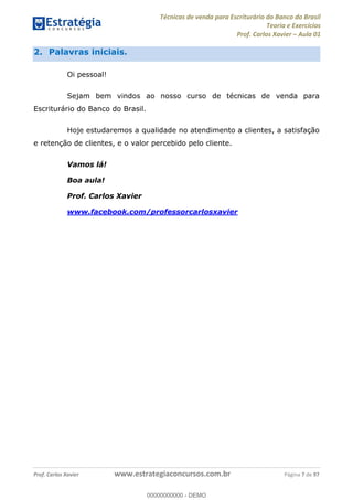 Técnicas de venda para Escriturário do Banco do Brasil
Teoria e Exercícios
Prof. Carlos Xavier Aula 01
Prof. Carlos Xavier www.estrategiaconcursos.com.br Página 7 de 97
2. Palavras iniciais.
Oi pessoal!
Sejam bem vindos ao nosso curso de técnicas de venda para
Escriturário do Banco do Brasil.
Hoje estudaremos a qualidade no atendimento a clientes, a satisfação
e retenção de clientes, e o valor percebido pelo cliente.
Vamos lá!
Boa aula!
Prof. Carlos Xavier
www.facebook.com/professorcarlosxavier
00000000000
00000000000 - DEMO
 