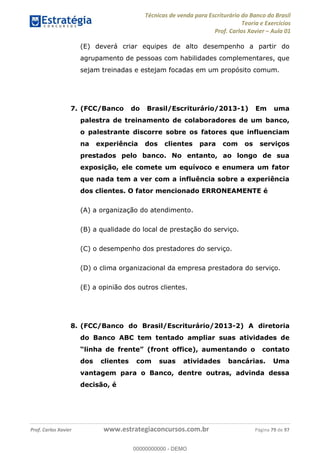 Técnicas de venda para Escriturário do Banco do Brasil
Teoria e Exercícios
Prof. Carlos Xavier Aula 01
Prof. Carlos Xavier www.estrategiaconcursos.com.br Página 79 de 97
(E) deverá criar equipes de alto desempenho a partir do
agrupamento de pessoas com habilidades complementares, que
sejam treinadas e estejam focadas em um propósito comum.
7. (FCC/Banco do Brasil/Escriturário/2013-1) Em uma
palestra de treinamento de colaboradores de um banco,
o palestrante discorre sobre os fatores que influenciam
na experiência dos clientes para com os serviços
prestados pelo banco. No entanto, ao longo de sua
exposição, ele comete um equívoco e enumera um fator
que nada tem a ver com a influência sobre a experiência
dos clientes. O fator mencionado ERRONEAMENTE é
(A) a organização do atendimento.
(B) a qualidade do local de prestação do serviço.
(C) o desempenho dos prestadores do serviço.
(D) o clima organizacional da empresa prestadora do serviço.
(E) a opinião dos outros clientes.
8. (FCC/Banco do Brasil/Escriturário/2013-2) A diretoria
do Banco ABC tem tentado ampliar suas atividades de
nt office), aumentando o contato
dos clientes com suas atividades bancárias. Uma
vantagem para o Banco, dentre outras, advinda dessa
decisão, é
00000000000
00000000000 - DEMO
 