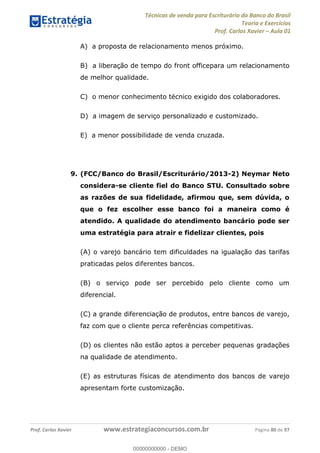 Técnicas de venda para Escriturário do Banco do Brasil
Teoria e Exercícios
Prof. Carlos Xavier Aula 01
Prof. Carlos Xavier www.estrategiaconcursos.com.br Página 80 de 97
A) a proposta de relacionamento menos próximo.
B) a liberação de tempo do front officepara um relacionamento
de melhor qualidade.
C) o menor conhecimento técnico exigido dos colaboradores.
D) a imagem de serviço personalizado e customizado.
E) a menor possibilidade de venda cruzada.
9. (FCC/Banco do Brasil/Escriturário/2013-2) Neymar Neto
considera-se cliente fiel do Banco STU. Consultado sobre
as razões de sua fidelidade, afirmou que, sem dúvida, o
que o fez escolher esse banco foi a maneira como é
atendido. A qualidade do atendimento bancário pode ser
uma estratégia para atrair e fidelizar clientes, pois
(A) o varejo bancário tem dificuldades na igualação das tarifas
praticadas pelos diferentes bancos.
(B) o serviço pode ser percebido pelo cliente como um
diferencial.
(C) a grande diferenciação de produtos, entre bancos de varejo,
faz com que o cliente perca referências competitivas.
(D) os clientes não estão aptos a perceber pequenas gradações
na qualidade de atendimento.
(E) as estruturas físicas de atendimento dos bancos de varejo
apresentam forte customização.
00000000000
00000000000 - DEMO
 