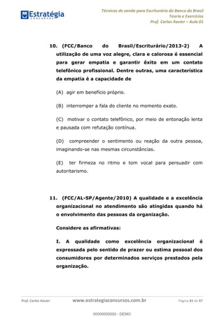 Técnicas de venda para Escriturário do Banco do Brasil
Teoria e Exercícios
Prof. Carlos Xavier Aula 01
Prof. Carlos Xavier www.estrategiaconcursos.com.br Página 81 de 97
10. (FCC/Banco do Brasil/Escriturário/2013-2) A
utilização de uma voz alegre, clara e calorosa é essencial
para gerar empatia e garantir êxito em um contato
telefônico profissional. Dentre outras, uma característica
da empatia é a capacidade de
(A) agir em benefício próprio.
(B) interromper a fala do cliente no momento exato.
(C) motivar o contato telefônico, por meio de entonação lenta
e pausada com refutação contínua.
(D) compreender o sentimento ou reação da outra pessoa,
imaginando-se nas mesmas circunstâncias.
(E) ter firmeza no ritmo e tom vocal para persuadir com
autoritarismo.
11. (FCC/AL-SP/Agente/2010) A qualidade e a excelência
organizacional no atendimento são atingidas quando há
o envolvimento das pessoas da organização.
Considere as afirmativas:
I. A qualidade como excelência organizacional é
expressada pelo sentido de prazer ou estima pessoal dos
consumidores por determinados serviços prestados pela
organização.
00000000000
00000000000 - DEMO
 