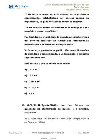 Técnicas de venda para Escriturário do Banco do Brasil
Teoria e Exercícios
Prof. Carlos Xavier Aula 01
Prof. Carlos Xavier www.estrategiaconcursos.com.br Página 82 de 97
II. Os serviços devem estar de acordo com os projetos e
especificações estabelecidos por normas apenas da
organização, às quais os clientes devem se adequar.
III. Os serviços devem ser adequados às condições e aos
propósitos de uso do público.
IV. Qualidade é a totalidade de aspectos e características
dos serviços prestados ao público que satisfazem as
necessidades e os objetivos da organização.
V. Os serviços prestados ao público têm como dimensões
de qualidade a acessibilidade, a uniformidade, a resposta
rápida e a cortesia.
Está correto o que se afirma APENAS em
a) I, II e IV.
b) I, III e V.
c) II, III e IV.
d) II, IV e V.
e) IV e V.
12. (FCC/AL-SP/Agente/2010) Um dos fatores de
qualidade no atendimento ao público é a empatia.
Empatia é
a) a capacidade de transmitir sinceridade, competência e
confiança ao público.
00000000000
00000000000 - DEMO
 
