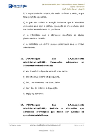 Técnicas de venda para Escriturário do Banco do Brasil
Teoria e Exercícios
Prof. Carlos Xavier Aula 01
Prof. Carlos Xavier www.estrategiaconcursos.com.br Página 83 de 97
b) a capacidade de cumprir, de modo confiável e exato, o que
foi prometido ao público.
c) o grau de cuidado e atenção individual que o atendente
demonstra para com o público, colocando-se em seu lugar para
um melhor entendimento do problema.
d) a intimidade que o atendente manifesta ao ajudar
prontamente o cidadão.
e) a habilidade em definir regras consensuais para o efetivo
atendimento.
13. (FCC/Sergipe Gás S.A,/Assistente
Administrativo/2010) Expressões adequadas no
atendimento telefônico são:
a) vou transferir a ligação; pêra aí; meu amor.
b) alô; chuchu; espere um pouquinho.
c) fofa; um momento, por favor; heim.
d) bom dia; às ordens; à disposição.
e) anjo; oi; por favor.
14. (FCC/Sergipe Gás S.A./Assistente
Administrativo/2010) Assinale a alternativa que
apresenta informações que devem ser evitadas no
atendimento telefônico.
00000000000
00000000000 - DEMO
 