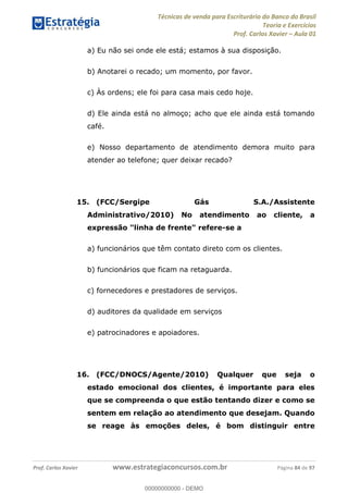 Técnicas de venda para Escriturário do Banco do Brasil
Teoria e Exercícios
Prof. Carlos Xavier Aula 01
Prof. Carlos Xavier www.estrategiaconcursos.com.br Página 84 de 97
a) Eu não sei onde ele está; estamos à sua disposição.
b) Anotarei o recado; um momento, por favor.
c) Às ordens; ele foi para casa mais cedo hoje.
d) Ele ainda está no almoço; acho que ele ainda está tomando
café.
e) Nosso departamento de atendimento demora muito para
atender ao telefone; quer deixar recado?
15. (FCC/Sergipe Gás S.A./Assistente
Administrativo/2010) No atendimento ao cliente, a
expressão "linha de frente" refere-se a
a) funcionários que têm contato direto com os clientes.
b) funcionários que ficam na retaguarda.
c) fornecedores e prestadores de serviços.
d) auditores da qualidade em serviços
e) patrocinadores e apoiadores.
16. (FCC/DNOCS/Agente/2010) Qualquer que seja o
estado emocional dos clientes, é importante para eles
que se compreenda o que estão tentando dizer e como se
sentem em relação ao atendimento que desejam. Quando
se reage às emoções deles, é bom distinguir entre
00000000000
00000000000 - DEMO
 
