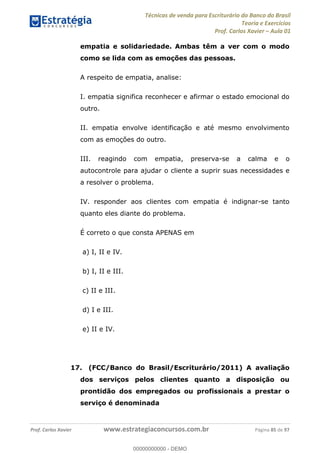 Técnicas de venda para Escriturário do Banco do Brasil
Teoria e Exercícios
Prof. Carlos Xavier Aula 01
Prof. Carlos Xavier www.estrategiaconcursos.com.br Página 85 de 97
empatia e solidariedade. Ambas têm a ver com o modo
como se lida com as emoções das pessoas.
A respeito de empatia, analise:
I. empatia significa reconhecer e afirmar o estado emocional do
outro.
II. empatia envolve identificação e até mesmo envolvimento
com as emoções do outro.
III. reagindo com empatia, preserva-se a calma e o
autocontrole para ajudar o cliente a suprir suas necessidades e
a resolver o problema.
IV. responder aos clientes com empatia é indignar-se tanto
quanto eles diante do problema.
É correto o que consta APENAS em
a) I, II e IV.
b) I, II e III.
c) II e III.
d) I e III.
e) II e IV.
17. (FCC/Banco do Brasil/Escriturário/2011) A avaliação
dos serviços pelos clientes quanto a disposição ou
prontidão dos empregados ou profissionais a prestar o
serviço é denominada
00000000000
00000000000 - DEMO
 