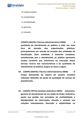 Técnicas de venda para Escriturário do Banco do Brasil
Teoria e Exercícios
Prof. Carlos Xavier Aula 01
Prof. Carlos Xavier www.estrategiaconcursos.com.br Página 86 de 97
a) responsividade.
b) tangibilidade.
c) confiabilidade.
d) garantia.
e) empatia.
(CESPE/ANATEL/Técnico-Administrativo/2008) A
qualidade do atendimento ao público é cada vez mais
foco de atenção das organizações públicas,
principalmente em virtude da atuação das entidades de
fiscalização. Essa realidade é bastante complexa,
considerando que o atendimento ao público apresenta
muitas variáveis que interferem na execução desse
serviço. Acerca das características e da qualidade do
atendimento ao público, julgue os itens a seguir.
18. (CESPE/ANATEL/Técnico-Administrativo/2008) O
tempo demasiado de espera do usuário constitui
indicador definidor da perda de qualidade do serviço de
atendimento.
19. (CESPE/TRT16/Analista-Judiciário/2005) Alexandre,
gerente de atendimento de um órgão do Poder Judiciário,
pauta sua gestão nos princípios de confiabilidade e
fidedignidade da informação, atenção e cortesia nas
relações interpessoais, discrição e objetividade no
00000000000
00000000000 - DEMO
 