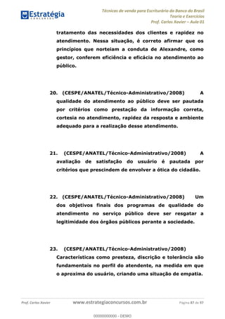 Técnicas de venda para Escriturário do Banco do Brasil
Teoria e Exercícios
Prof. Carlos Xavier Aula 01
Prof. Carlos Xavier www.estrategiaconcursos.com.br Página 87 de 97
tratamento das necessidades dos clientes e rapidez no
atendimento. Nessa situação, é correto afirmar que os
princípios que norteiam a conduta de Alexandre, como
gestor, conferem eficiência e eficácia no atendimento ao
público.
20. (CESPE/ANATEL/Técnico-Administrativo/2008) A
qualidade do atendimento ao público deve ser pautada
por critérios como prestação da informação correta,
cortesia no atendimento, rapidez da resposta e ambiente
adequado para a realização desse atendimento.
21. (CESPE/ANATEL/Técnico-Administrativo/2008) A
avaliação de satisfação do usuário é pautada por
critérios que prescindem de envolver a ótica do cidadão.
22. (CESPE/ANATEL/Técnico-Administrativo/2008) Um
dos objetivos finais dos programas de qualidade do
atendimento no serviço público deve ser resgatar a
legitimidade dos órgãos públicos perante a sociedade.
23. (CESPE/ANATEL/Técnico-Administrativo/2008)
Características como presteza, discrição e tolerância são
fundamentais no perfil do atendente, na medida em que
o aproxima do usuário, criando uma situação de empatia.
00000000000
00000000000 - DEMO
 