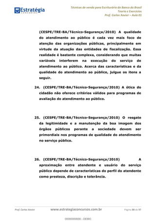Técnicas de venda para Escriturário do Banco do Brasil
Teoria e Exercícios
Prof. Carlos Xavier Aula 01
Prof. Carlos Xavier www.estrategiaconcursos.com.br Página 88 de 97
(CESPE/TRE-BA/Técnico-Segurança/2010) A qualidade
do atendimento ao público é cada vez mais foco de
atenção das organizações públicas, principalmente em
virtude da atuação das entidades de fiscalização. Essa
realidade é bastante complexa, considerando que muitas
variáveis interferem na execução do serviço de
atendimento ao público. Acerca das características e da
qualidade do atendimento ao público, julgue os itens a
seguir.
24. (CESPE/TRE-BA/Técnico-Segurança/2010) A ótica do
cidadão não oferece critérios válidos para programas de
avaliação do atendimento ao público.
25. (CESPE/TRE-BA/Técnico-Segurança/2010) O resgate
da legitimidade e a manutenção da boa imagem dos
órgãos públicos perante a sociedade devem ser
primordiais nos programas de qualidade do atendimento
no serviço público.
26. (CESPE/TRE-BA/Técnico-Segurança/2010) A
aproximação entre atendente e usuário do serviço
público depende de características do perfil do atendente
como presteza, discrição e tolerância.
00000000000
00000000000 - DEMO
 