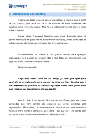 Técnicas de venda para Escriturário do Banco do Brasil
Teoria e Exercícios
Prof. Carlos Xavier Aula 01
Prof. Carlos Xavier www.estrategiaconcursos.com.br Página 8 de 97
3. Atendimento aos clientes.
A cobrança deste tema em concursos públicos é muito ampla e difícil
de ser prevista, pois pode se utilizar de milhares de livros existentes nas
livrarias como referência básica. Não há um referencial teórico claro e único
sobre o assunto.
Apesar disso, é possível fazermos uma breve discussão sobre os
pontos essenciais da qualidade no atendimento ao público, tendo como base as
cobranças que são feitas nos concursos das diversas bancas.
O atendimento ao cliente é um grande desafio para qualquer
organização, seja pública ou privada. Não é fácil fazer um atendimento que
seja percebido com qualidade pelo cliente.
Pensem o seguinte:
- Quantas vezes você ou um amigo já teve que ligar para
centrais de atendimento para prestar queixas ou tirar dúvidas sobre
um determinado produto ou serviço? Quantas vezes você pode dizer
que recebeu um atendimento de qualidade?
Pois é... Não é um desafio fácil atender ao público, pois ele possui
demandas que nem sempre são passíveis de serem atendidas pela
organização. Além disso, o atendimento é intensivo em relacionamento
humano entre cliente e atendente, que opera por sua vez de acordo com
as regras e procedimentos estabelecidos pela organização.
00000000000
00000000000 - DEMO
 
