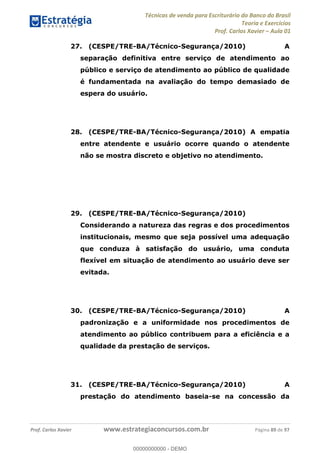 Técnicas de venda para Escriturário do Banco do Brasil
Teoria e Exercícios
Prof. Carlos Xavier Aula 01
Prof. Carlos Xavier www.estrategiaconcursos.com.br Página 89 de 97
27. (CESPE/TRE-BA/Técnico-Segurança/2010) A
separação definitiva entre serviço de atendimento ao
público e serviço de atendimento ao público de qualidade
é fundamentada na avaliação do tempo demasiado de
espera do usuário.
28. (CESPE/TRE-BA/Técnico-Segurança/2010) A empatia
entre atendente e usuário ocorre quando o atendente
não se mostra discreto e objetivo no atendimento.
29. (CESPE/TRE-BA/Técnico-Segurança/2010)
Considerando a natureza das regras e dos procedimentos
institucionais, mesmo que seja possível uma adequação
que conduza à satisfação do usuário, uma conduta
flexível em situação de atendimento ao usuário deve ser
evitada.
30. (CESPE/TRE-BA/Técnico-Segurança/2010) A
padronização e a uniformidade nos procedimentos de
atendimento ao público contribuem para a eficiência e a
qualidade da prestação de serviços.
31. (CESPE/TRE-BA/Técnico-Segurança/2010) A
prestação do atendimento baseia-se na concessão da
00000000000
00000000000 - DEMO
 