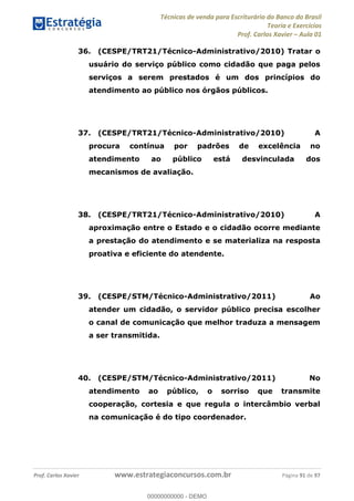 Técnicas de venda para Escriturário do Banco do Brasil
Teoria e Exercícios
Prof. Carlos Xavier Aula 01
Prof. Carlos Xavier www.estrategiaconcursos.com.br Página 91 de 97
36. (CESPE/TRT21/Técnico-Administrativo/2010) Tratar o
usuário do serviço público como cidadão que paga pelos
serviços a serem prestados é um dos princípios do
atendimento ao público nos órgãos públicos.
37. (CESPE/TRT21/Técnico-Administrativo/2010) A
procura contínua por padrões de excelência no
atendimento ao público está desvinculada dos
mecanismos de avaliação.
38. (CESPE/TRT21/Técnico-Administrativo/2010) A
aproximação entre o Estado e o cidadão ocorre mediante
a prestação do atendimento e se materializa na resposta
proativa e eficiente do atendente.
39. (CESPE/STM/Técnico-Administrativo/2011) Ao
atender um cidadão, o servidor público precisa escolher
o canal de comunicação que melhor traduza a mensagem
a ser transmitida.
40. (CESPE/STM/Técnico-Administrativo/2011) No
atendimento ao público, o sorriso que transmite
cooperação, cortesia e que regula o intercâmbio verbal
na comunicação é do tipo coordenador.
00000000000
00000000000 - DEMO
 