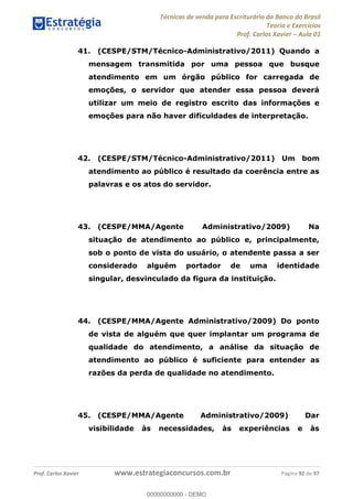 Técnicas de venda para Escriturário do Banco do Brasil
Teoria e Exercícios
Prof. Carlos Xavier Aula 01
Prof. Carlos Xavier www.estrategiaconcursos.com.br Página 92 de 97
41. (CESPE/STM/Técnico-Administrativo/2011) Quando a
mensagem transmitida por uma pessoa que busque
atendimento em um órgão público for carregada de
emoções, o servidor que atender essa pessoa deverá
utilizar um meio de registro escrito das informações e
emoções para não haver dificuldades de interpretação.
42. (CESPE/STM/Técnico-Administrativo/2011) Um bom
atendimento ao público é resultado da coerência entre as
palavras e os atos do servidor.
43. (CESPE/MMA/Agente Administrativo/2009) Na
situação de atendimento ao público e, principalmente,
sob o ponto de vista do usuário, o atendente passa a ser
considerado alguém portador de uma identidade
singular, desvinculado da figura da instituição.
44. (CESPE/MMA/Agente Administrativo/2009) Do ponto
de vista de alguém que quer implantar um programa de
qualidade do atendimento, a análise da situação de
atendimento ao público é suficiente para entender as
razões da perda de qualidade no atendimento.
45. (CESPE/MMA/Agente Administrativo/2009) Dar
visibilidade às necessidades, às experiências e às
00000000000
00000000000 - DEMO
 