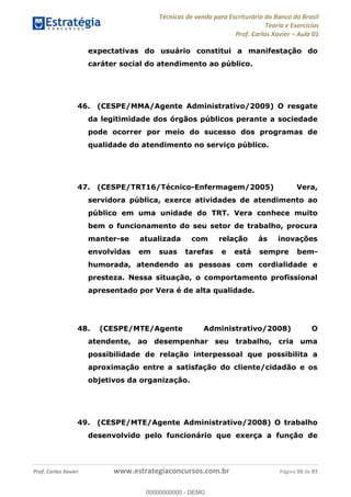 Técnicas de venda para Escriturário do Banco do Brasil
Teoria e Exercícios
Prof. Carlos Xavier Aula 01
Prof. Carlos Xavier www.estrategiaconcursos.com.br Página 93 de 97
expectativas do usuário constitui a manifestação do
caráter social do atendimento ao público.
46. (CESPE/MMA/Agente Administrativo/2009) O resgate
da legitimidade dos órgãos públicos perante a sociedade
pode ocorrer por meio do sucesso dos programas de
qualidade do atendimento no serviço público.
47. (CESPE/TRT16/Técnico-Enfermagem/2005) Vera,
servidora pública, exerce atividades de atendimento ao
público em uma unidade do TRT. Vera conhece muito
bem o funcionamento do seu setor de trabalho, procura
manter-se atualizada com relação às inovações
envolvidas em suas tarefas e está sempre bem-
humorada, atendendo as pessoas com cordialidade e
presteza. Nessa situação, o comportamento profissional
apresentado por Vera é de alta qualidade.
48. (CESPE/MTE/Agente Administrativo/2008) O
atendente, ao desempenhar seu trabalho, cria uma
possibilidade de relação interpessoal que possibilita a
aproximação entre a satisfação do cliente/cidadão e os
objetivos da organização.
49. (CESPE/MTE/Agente Administrativo/2008) O trabalho
desenvolvido pelo funcionário que exerça a função de
00000000000
00000000000 - DEMO
 