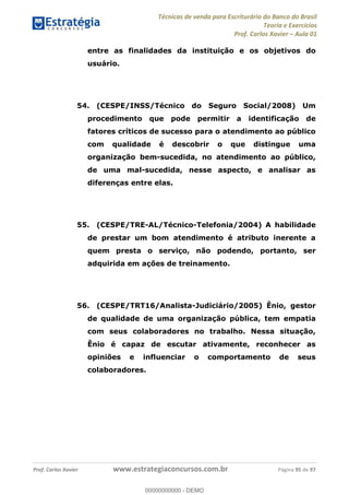 Técnicas de venda para Escriturário do Banco do Brasil
Teoria e Exercícios
Prof. Carlos Xavier Aula 01
Prof. Carlos Xavier www.estrategiaconcursos.com.br Página 95 de 97
entre as finalidades da instituição e os objetivos do
usuário.
54. (CESPE/INSS/Técnico do Seguro Social/2008) Um
procedimento que pode permitir a identificação de
fatores críticos de sucesso para o atendimento ao público
com qualidade é descobrir o que distingue uma
organização bem-sucedida, no atendimento ao público,
de uma mal-sucedida, nesse aspecto, e analisar as
diferenças entre elas.
55. (CESPE/TRE-AL/Técnico-Telefonia/2004) A habilidade
de prestar um bom atendimento é atributo inerente a
quem presta o serviço, não podendo, portanto, ser
adquirida em ações de treinamento.
56. (CESPE/TRT16/Analista-Judiciário/2005) Ênio, gestor
de qualidade de uma organização pública, tem empatia
com seus colaboradores no trabalho. Nessa situação,
Ênio é capaz de escutar ativamente, reconhecer as
opiniões e influenciar o comportamento de seus
colaboradores.
00000000000
00000000000 - DEMO
 