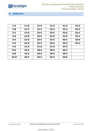 Técnicas de venda para Escriturário do Banco do Brasil
Teoria e Exercícios
Prof. Carlos Xavier Aula 01
Prof. Carlos Xavier www.estrategiaconcursos.com.br Página 96 de 97
6. Gabarito.
1-E 11-B 21-E 31-E 41-E 51-C
2-B 12-C 22-C 32-C 42-C 52-C
3-C 13-D 23-C 33-C 43-E 53-C
4-B 14-D 24-E 34-E 44-E 54-C
5-E 15-A 25-C 35-C 45-C 55-E
6-E 16-D 26-C 36-C 46-C 56-C
7-D 17-A 27-E 37-E 47-C
8-D 18-E 28-E 38-C 48-C
9-B 19-E 29-E 39-E 49-E
10-D 20-C 30-C 40-C 50-E
00000000000
00000000000 - DEMO
 