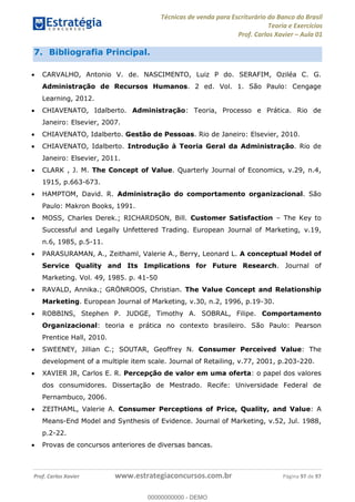 Técnicas de venda para Escriturário do Banco do Brasil
Teoria e Exercícios
Prof. Carlos Xavier Aula 01
Prof. Carlos Xavier www.estrategiaconcursos.com.br Página 97 de 97
7. Bibliografia Principal.
CARVALHO, Antonio V. de. NASCIMENTO, Luiz P do. SERAFIM, Oziléa C. G.
Administração de Recursos Humanos. 2 ed. Vol. 1. São Paulo: Cengage
Learning, 2012.
CHIAVENATO, Idalberto. Administração: Teoria, Processo e Prática. Rio de
Janeiro: Elsevier, 2007.
CHIAVENATO, Idalberto. Gestão de Pessoas. Rio de Janeiro: Elsevier, 2010.
CHIAVENATO, Idalberto. Introdução à Teoria Geral da Administração. Rio de
Janeiro: Elsevier, 2011.
CLARK , J. M. The Concept of Value. Quarterly Journal of Economics, v.29, n.4,
1915, p.663-673.
HAMPTOM, David. R. Administração do comportamento organizacional. São
Paulo: Makron Books, 1991.
MOSS, Charles Derek.; RICHARDSON, Bill. Customer Satisfaction The Key to
Successful and Legally Unfettered Trading. European Journal of Marketing, v.19,
n.6, 1985, p.5-11.
PARASURAMAN, A., Zeithaml, Valerie A., Berry, Leonard L. A conceptual Model of
Service Quality and Its Implications for Future Research. Journal of
Marketing. Vol. 49, 1985. p. 41-50
RAVALD, Annika.; GRÖNROOS, Christian. The Value Concept and Relationship
Marketing. European Journal of Marketing, v.30, n.2, 1996, p.19-30.
ROBBINS, Stephen P. JUDGE, Timothy A. SOBRAL, Filipe. Comportamento
Organizacional: teoria e prática no contexto brasileiro. São Paulo: Pearson
Prentice Hall, 2010.
SWEENEY, Jillian C.; SOUTAR, Geoffrey N. Consumer Perceived Value: The
development of a multiple item scale. Journal of Retailing, v.77, 2001, p.203-220.
XAVIER JR, Carlos E. R. Percepção de valor em uma oferta: o papel dos valores
dos consumidores. Dissertação de Mestrado. Recife: Universidade Federal de
Pernambuco, 2006.
ZEITHAML, Valerie A. Consumer Perceptions of Price, Quality, and Value: A
Means-End Model and Synthesis of Evidence. Journal of Marketing, v.52, Jul. 1988,
p.2-22.
Provas de concursos anteriores de diversas bancas.
00000000000
00000000000 - DEMO
 